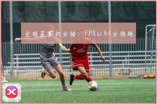 全明星赛积分榜：FPX以84分领跑